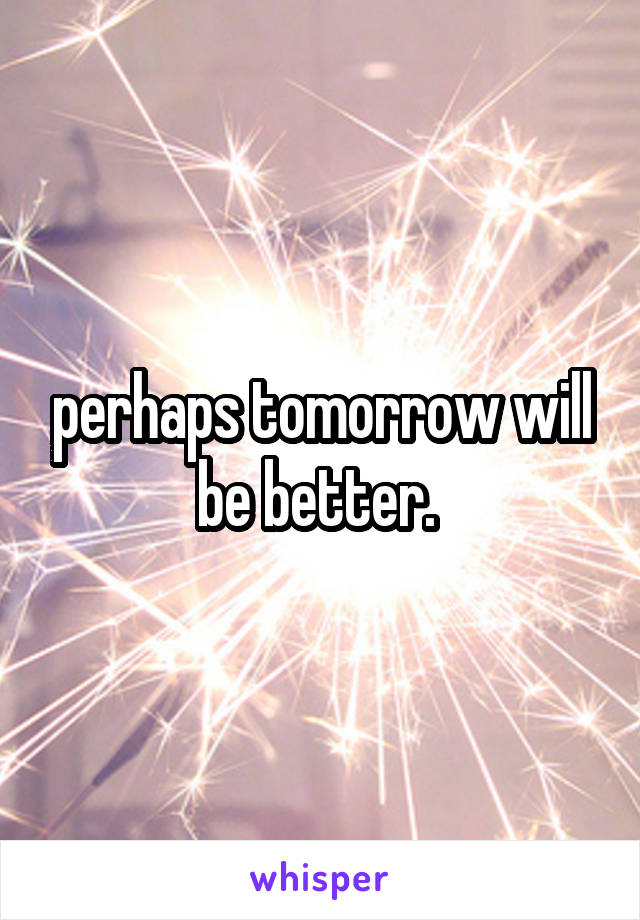 perhaps tomorrow will be better. 