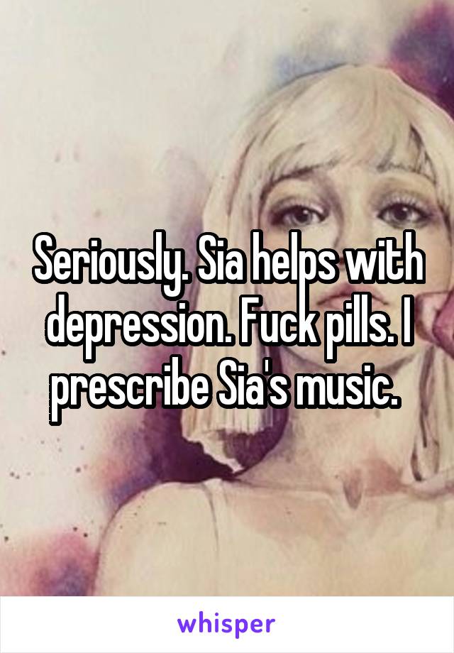 Seriously. Sia helps with depression. Fuck pills. I prescribe Sia's music. 