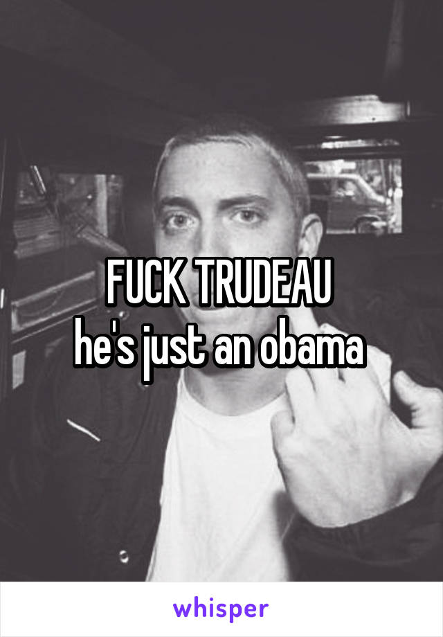 FUCK TRUDEAU 
he's just an obama 