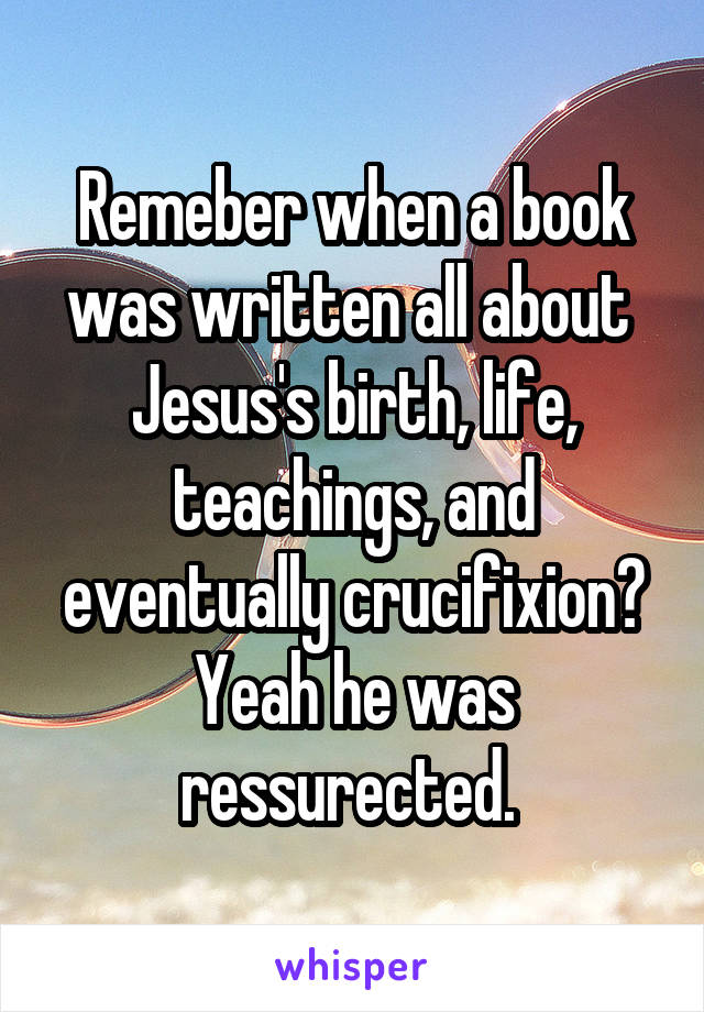 Remeber when a book was written all about  Jesus's birth, life, teachings, and eventually crucifixion? Yeah he was ressurected. 