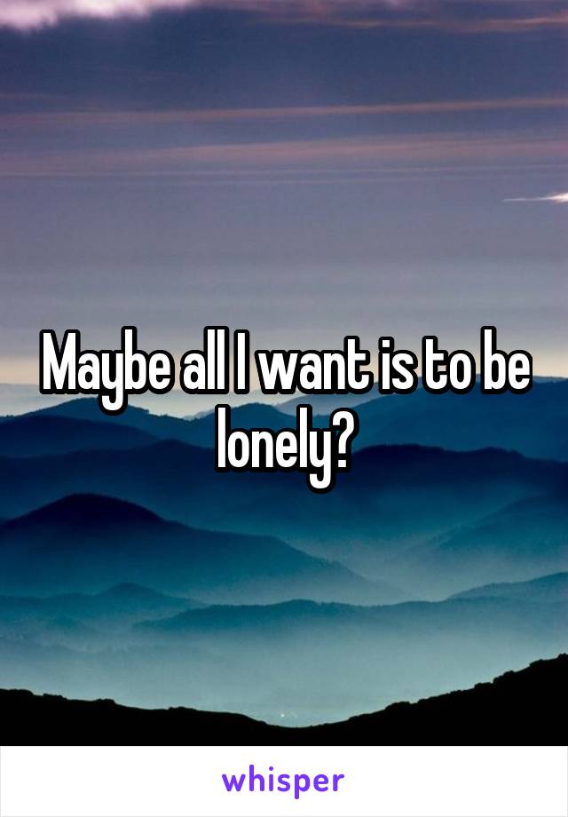 Maybe all I want is to be lonely?