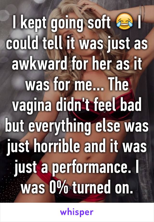 I kept going soft 😂 I could tell it was just as awkward for her as it was for me... The vagina didn't feel bad but everything else was just horrible and it was just a performance. I was 0% turned on.