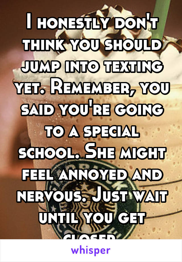 I honestly don't think you should jump into texting yet. Remember, you said you're going to a special school. She might feel annoyed and nervous. Just wait until you get closer.