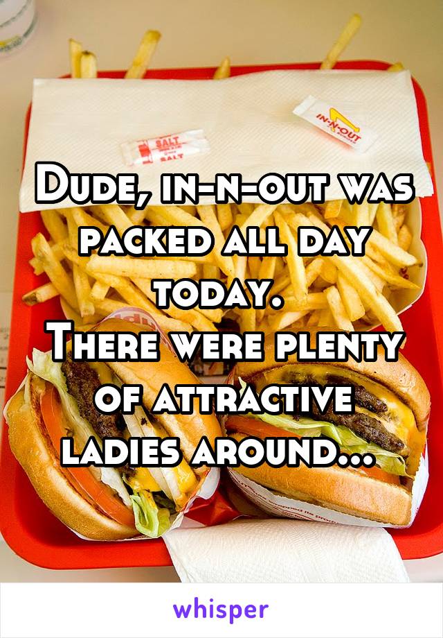 Dude, in-n-out was packed all day today. 
There were plenty of attractive ladies around... 