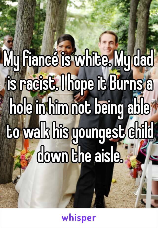 My fiancé is white. My dad is racist. I hope it Burns a hole in him not being able to walk his youngest child down the aisle.