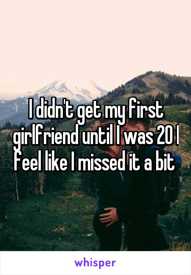 I didn't get my first girlfriend until I was 20 I feel like I missed it a bit 