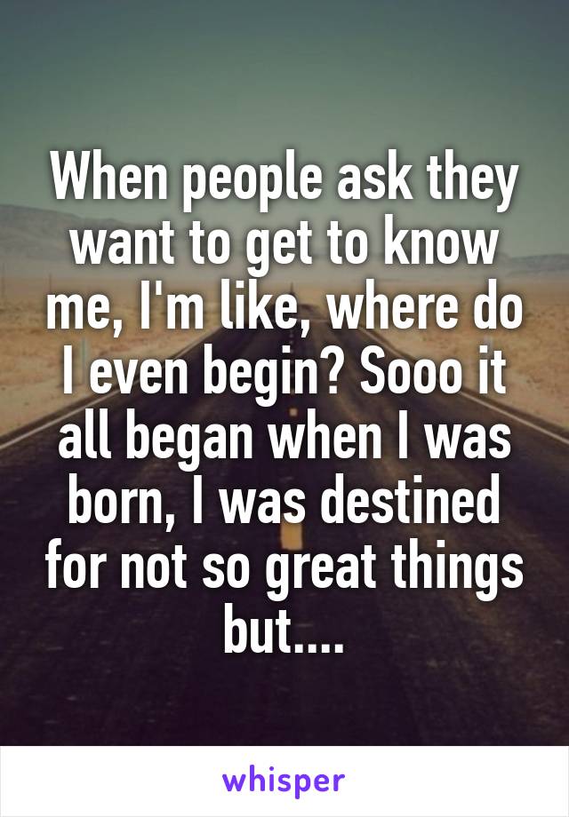 When people ask they want to get to know me, I'm like, where do I even begin? Sooo it all began when I was born, I was destined for not so great things but....