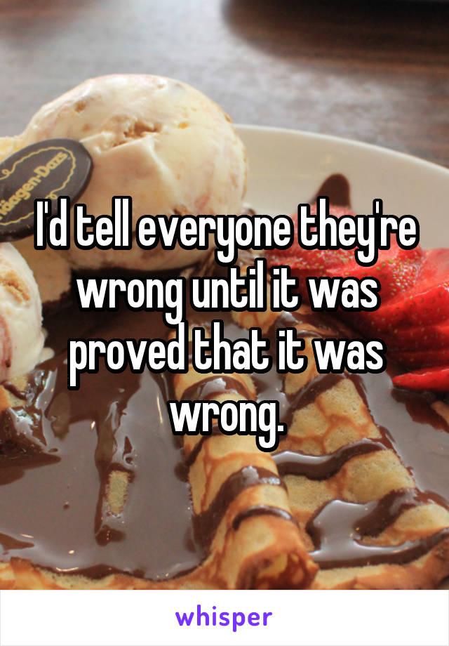 I'd tell everyone they're wrong until it was proved that it was wrong.