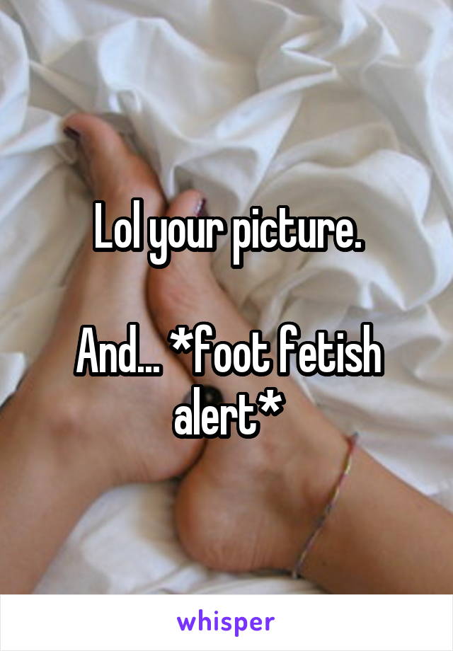 Lol your picture.

And... *foot fetish alert*