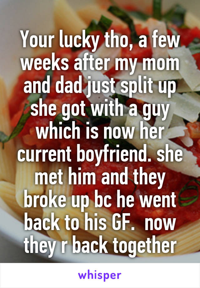 Your lucky tho, a few weeks after my mom and dad just split up she got with a guy which is now her current boyfriend. she met him and they broke up bc he went back to his GF.  now they r back together