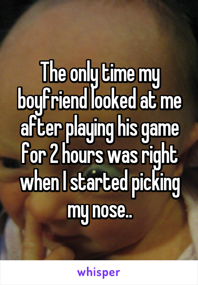 The only time my boyfriend looked at me after playing his game for 2 hours was right when I started picking my nose..