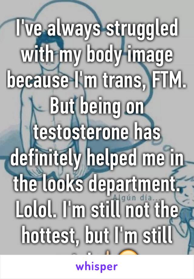 I've always struggled with my body image because I'm trans, FTM. But being on testosterone has definitely helped me in the looks department. Lolol. I'm still not the hottest, but I'm still cute!☝🏼️😊