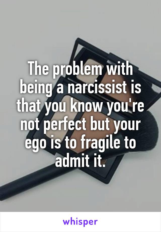 The problem with being a narcissist is that you know you're not perfect but your ego is to fragile to admit it.