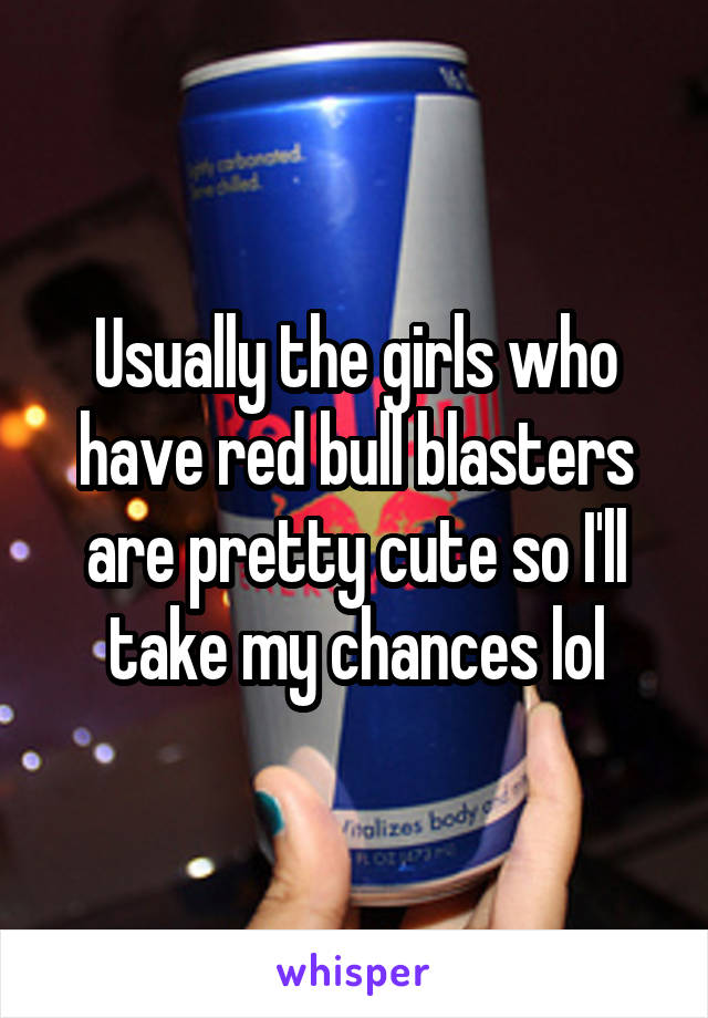 Usually the girls who have red bull blasters are pretty cute so I'll take my chances lol