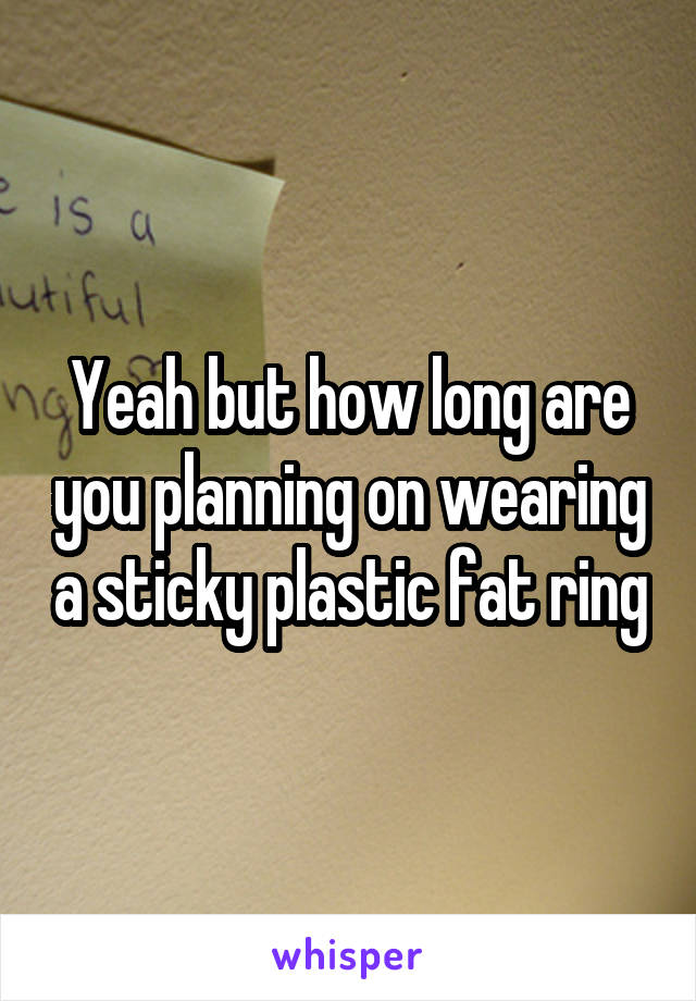 Yeah but how long are you planning on wearing a sticky plastic fat ring