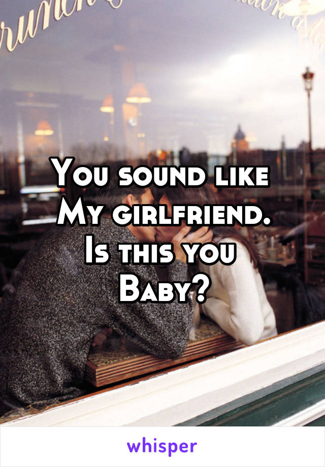 You sound like 
My girlfriend.
Is this you 
Baby?