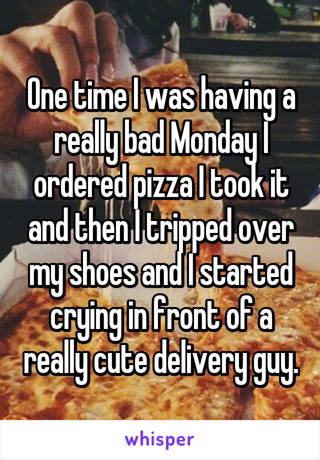 One time I was having a really bad Monday I ordered pizza I took it and then I tripped over my shoes and I started crying in front of a really cute delivery guy.