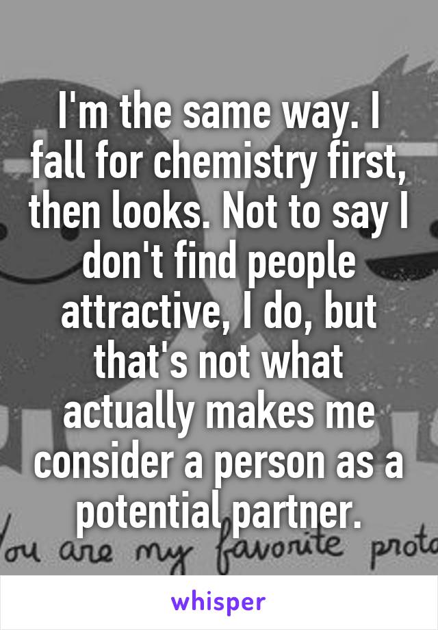 I'm the same way. I fall for chemistry first, then looks. Not to say I don't find people attractive, I do, but that's not what actually makes me consider a person as a potential partner.