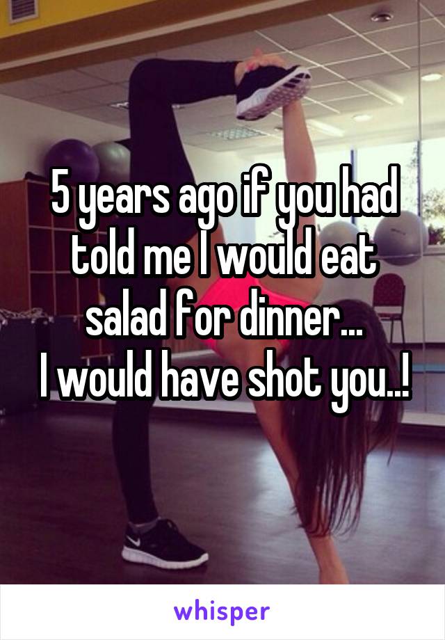 5 years ago if you had told me I would eat salad for dinner...
I would have shot you..! 