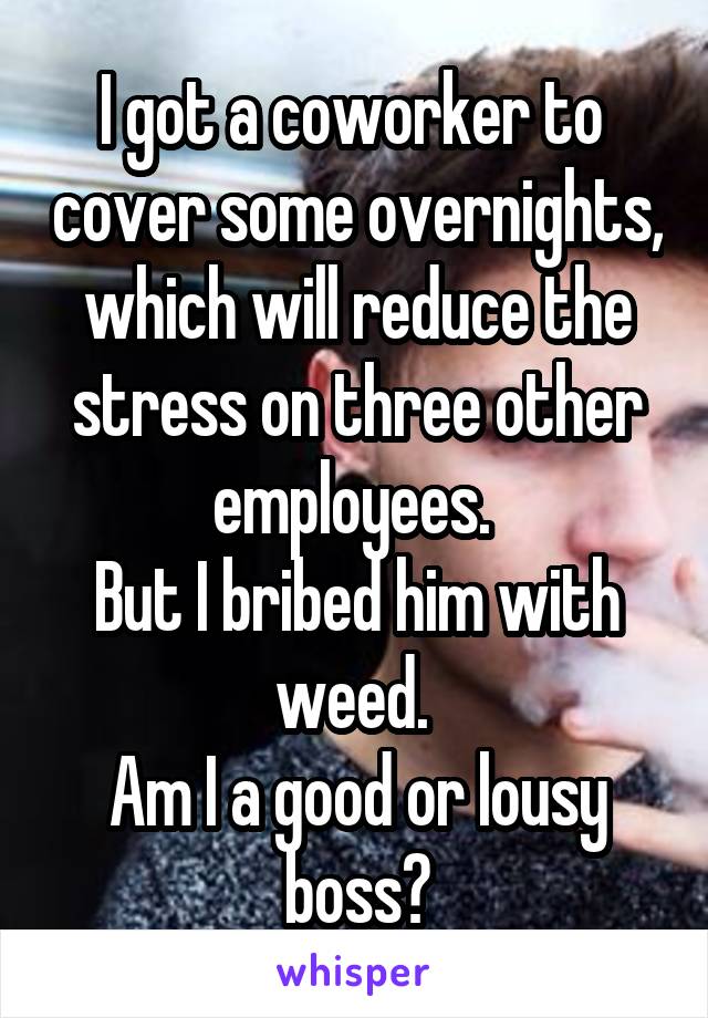 I got a coworker to  cover some overnights, which will reduce the stress on three other employees. 
But I bribed him with weed. 
Am I a good or lousy boss?