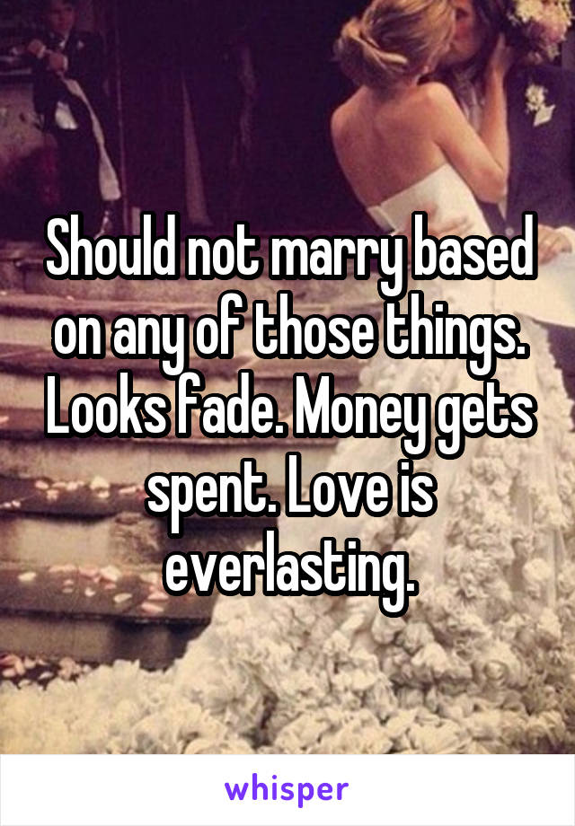 Should not marry based on any of those things. Looks fade. Money gets spent. Love is everlasting.