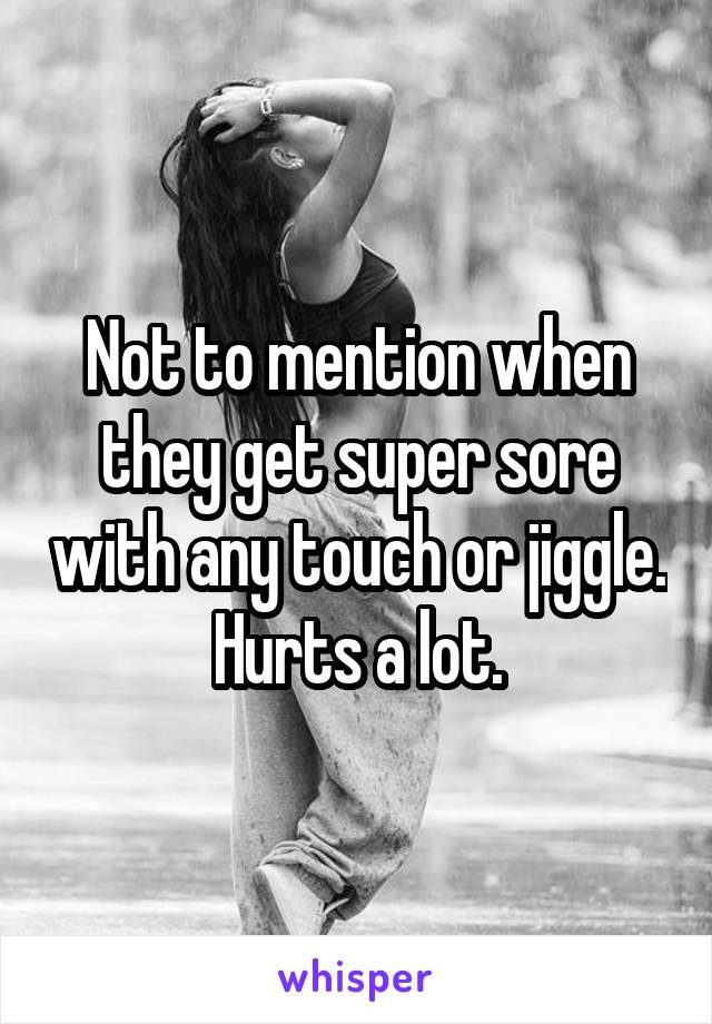 Not to mention when they get super sore with any touch or jiggle.
Hurts a lot.