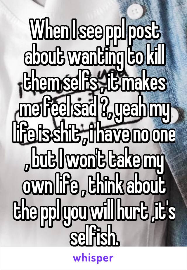 When I see ppl post about wanting to kill them selfs , it makes me feel sad 😥, yeah my life is shit , i have no one , but I won't take my own life , think about the ppl you will hurt ,it's selfish.