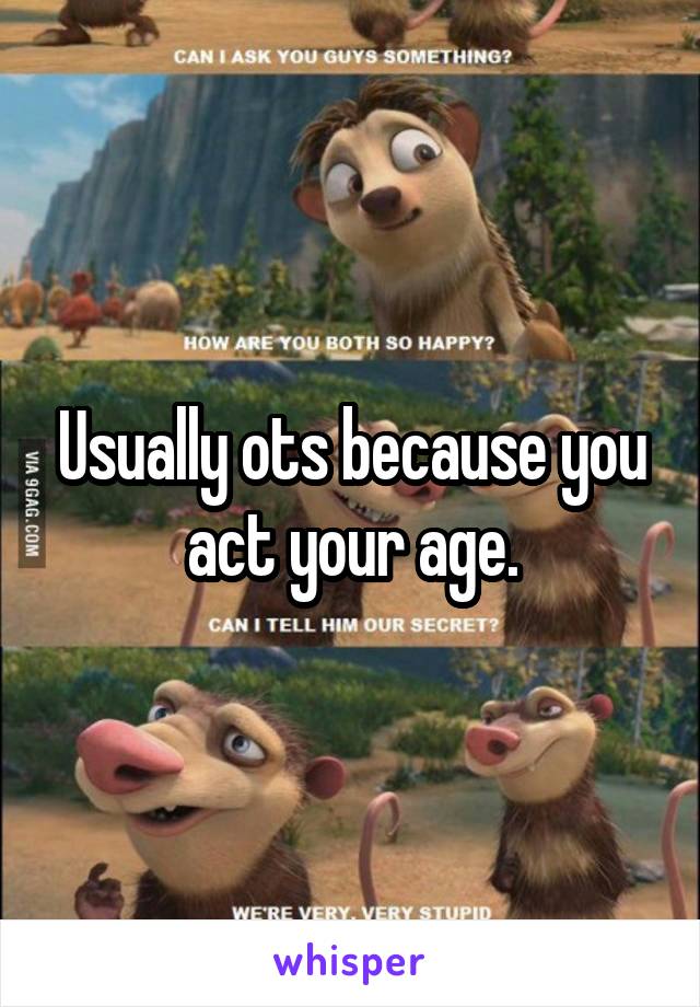 Usually ots because you act your age.