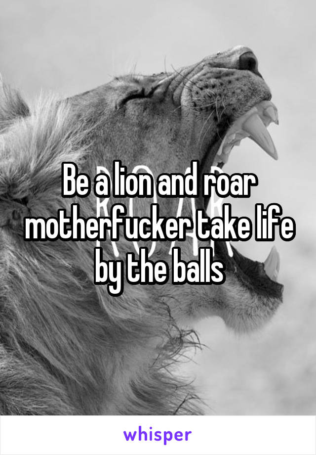 Be a lion and roar motherfucker take life by the balls