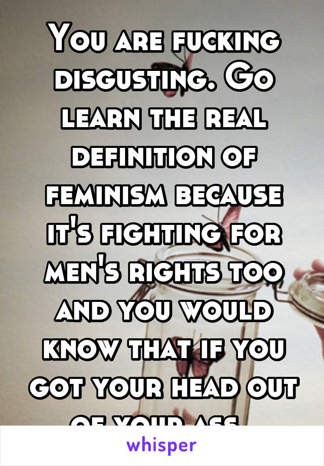 You are fucking disgusting. Go learn the real definition of feminism because it's fighting for men's rights too and you would know that if you got your head out of your ass. 