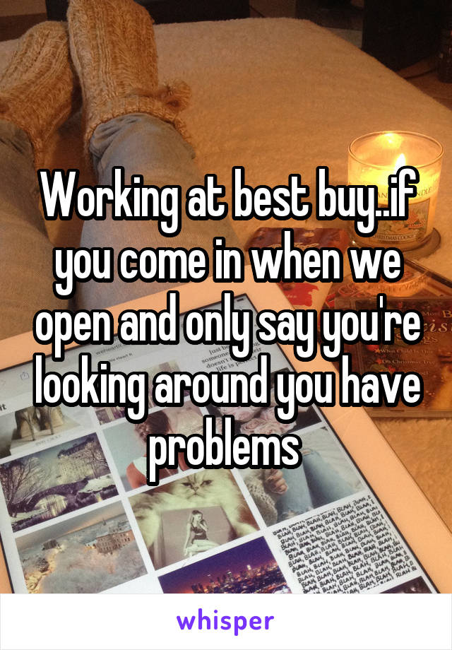 Working at best buy..if you come in when we open and only say you're looking around you have problems 