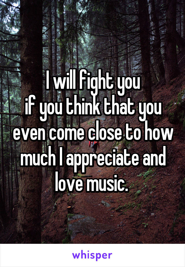 I will fight you
if you think that you even come close to how much I appreciate and love music. 
