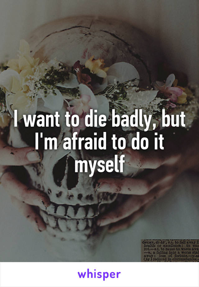 I want to die badly, but I'm afraid to do it myself