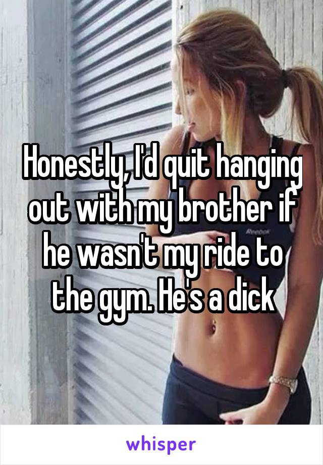 Honestly, I'd quit hanging out with my brother if he wasn't my ride to the gym. He's a dick