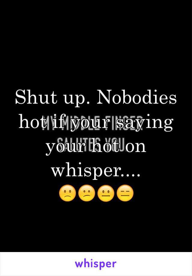 Shut up. Nobodies hot if your saying your hot on whisper....
🙁😕😐😑