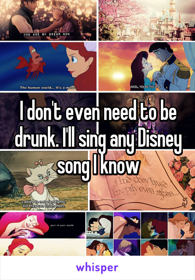 I don't even need to be drunk. I'll sing any Disney song I know