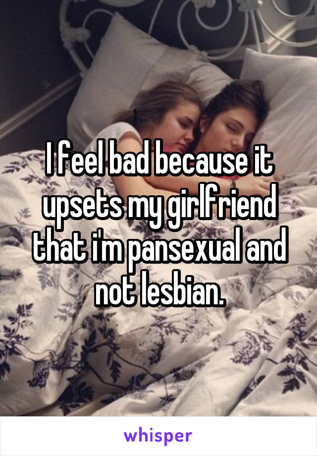 I feel bad because it upsets my girlfriend that i'm pansexual and not lesbian.