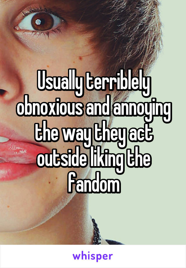 Usually terriblely obnoxious and annoying the way they act outside liking the fandom