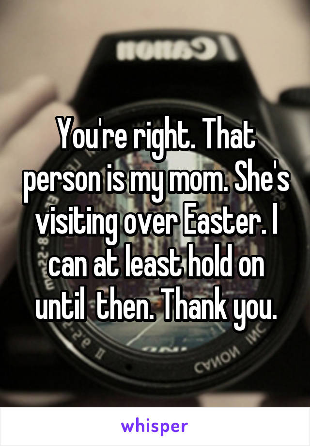 You're right. That person is my mom. She's visiting over Easter. I can at least hold on until  then. Thank you.