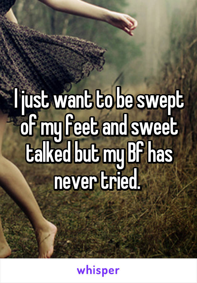 I just want to be swept of my feet and sweet talked but my Bf has never tried. 