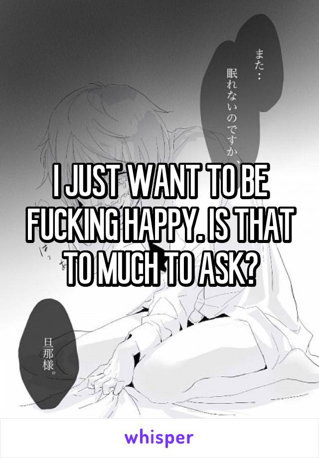 I JUST WANT TO BE FUCKING HAPPY. IS THAT TO MUCH TO ASK?