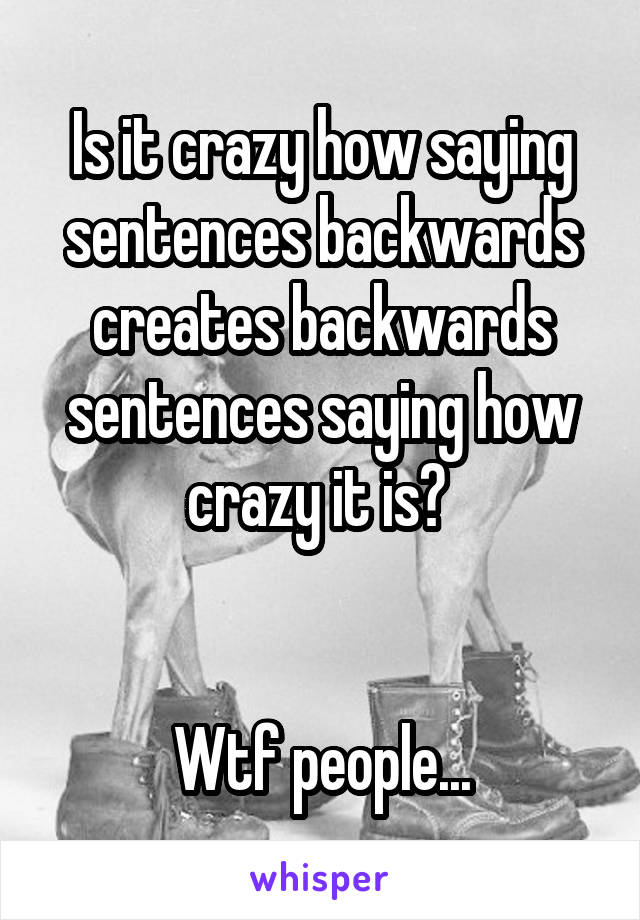 Is it crazy how saying sentences backwards creates backwards sentences saying how crazy it is? 


Wtf people...