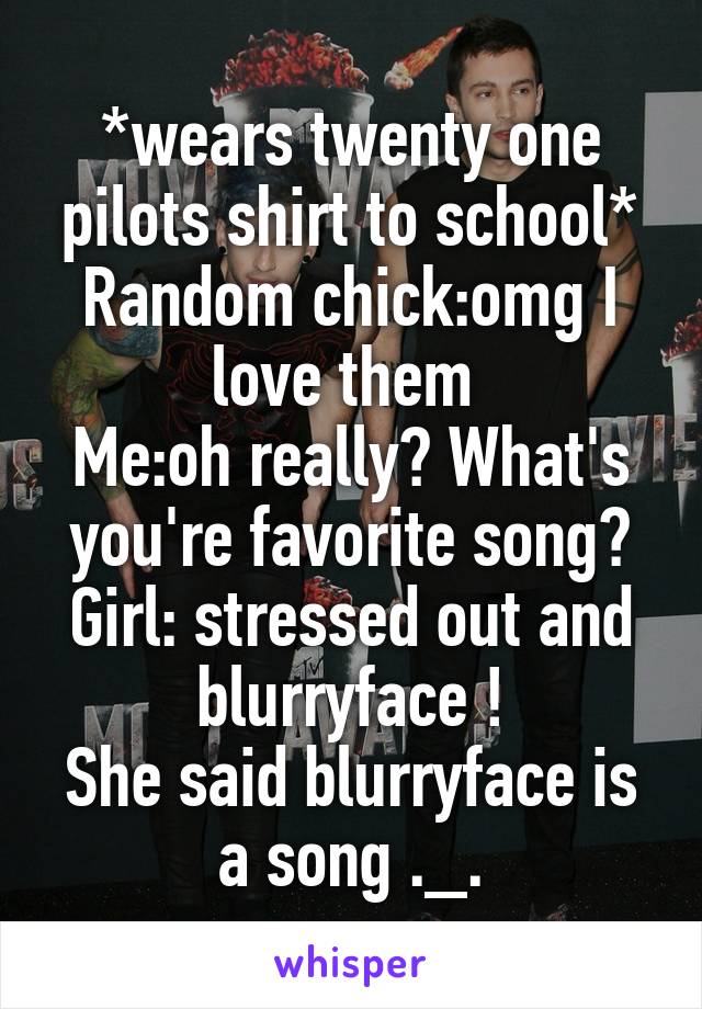 *wears twenty one pilots shirt to school*
Random chick:omg I love them 
Me:oh really? What's you're favorite song?
Girl: stressed out and blurryface !
She said blurryface is a song ._.