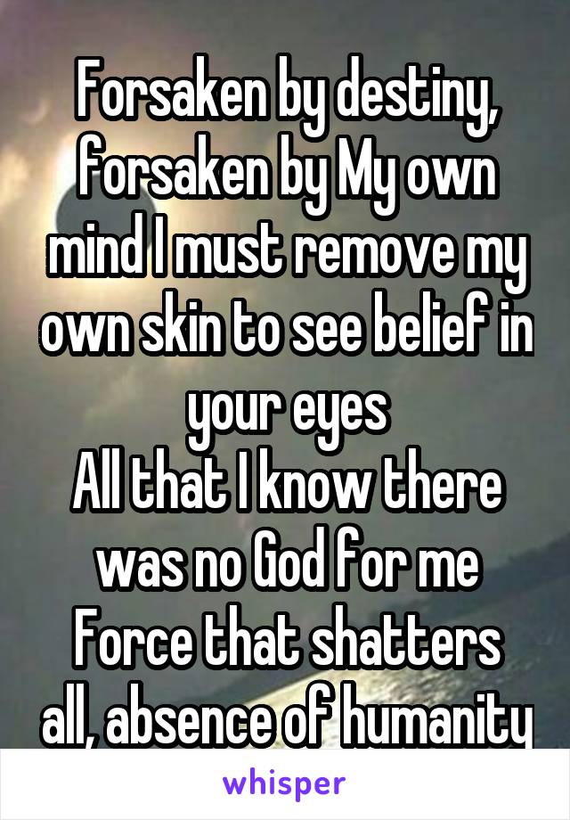 Forsaken by destiny, forsaken by My own mind I must remove my own skin to see belief in your eyes
All that I know there was no God for me
Force that shatters all, absence of humanity