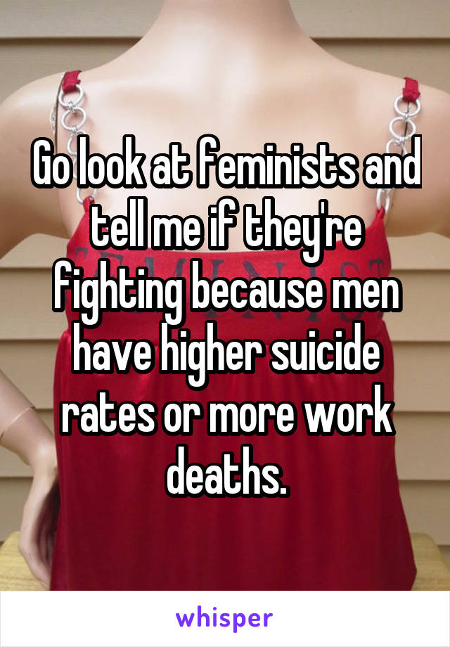 Go look at feminists and tell me if they're fighting because men have higher suicide rates or more work deaths.