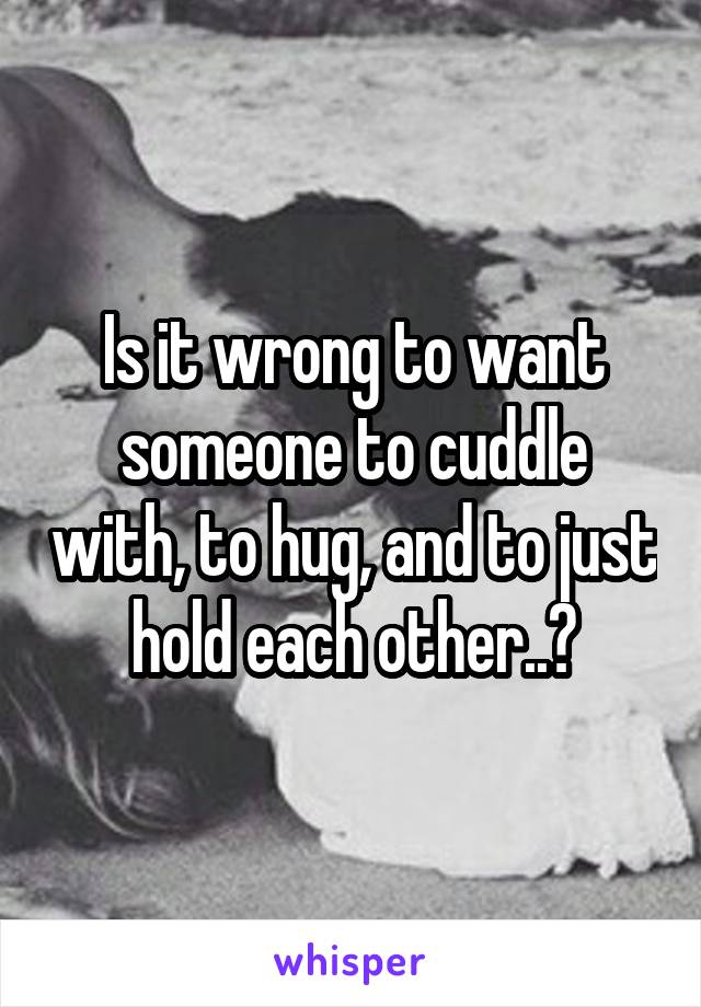 Is it wrong to want someone to cuddle with, to hug, and to just hold each other..?