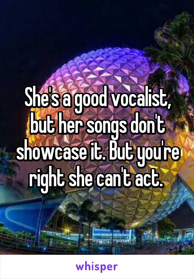 She's a good vocalist, but her songs don't showcase it. But you're right she can't act. 