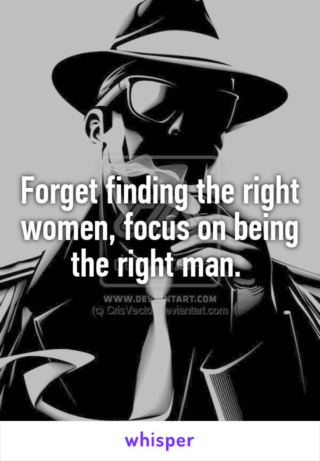 Forget finding the right women, focus on being the right man. 