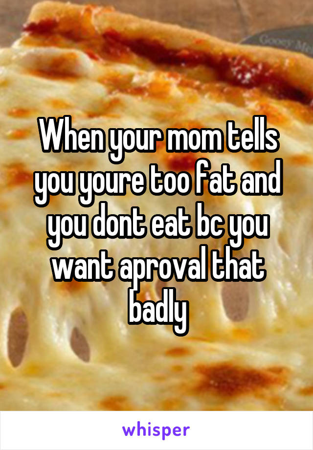 When your mom tells you youre too fat and you dont eat bc you want aproval that badly