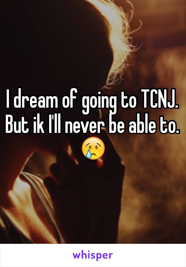 I dream of going to TCNJ. But ik I'll never be able to. 😢